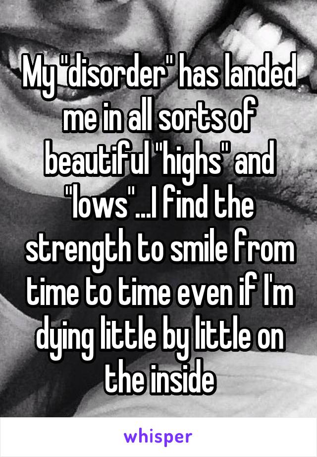 My "disorder" has landed me in all sorts of beautiful "highs" and "lows"...I find the strength to smile from time to time even if I'm dying little by little on the inside
