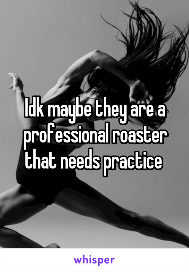 Idk maybe they are a professional roaster that needs practice 