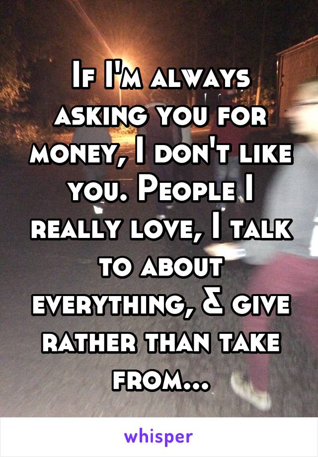 If I'm always asking you for money, I don't like you. People I really love, I talk to about everything, & give rather than take from...