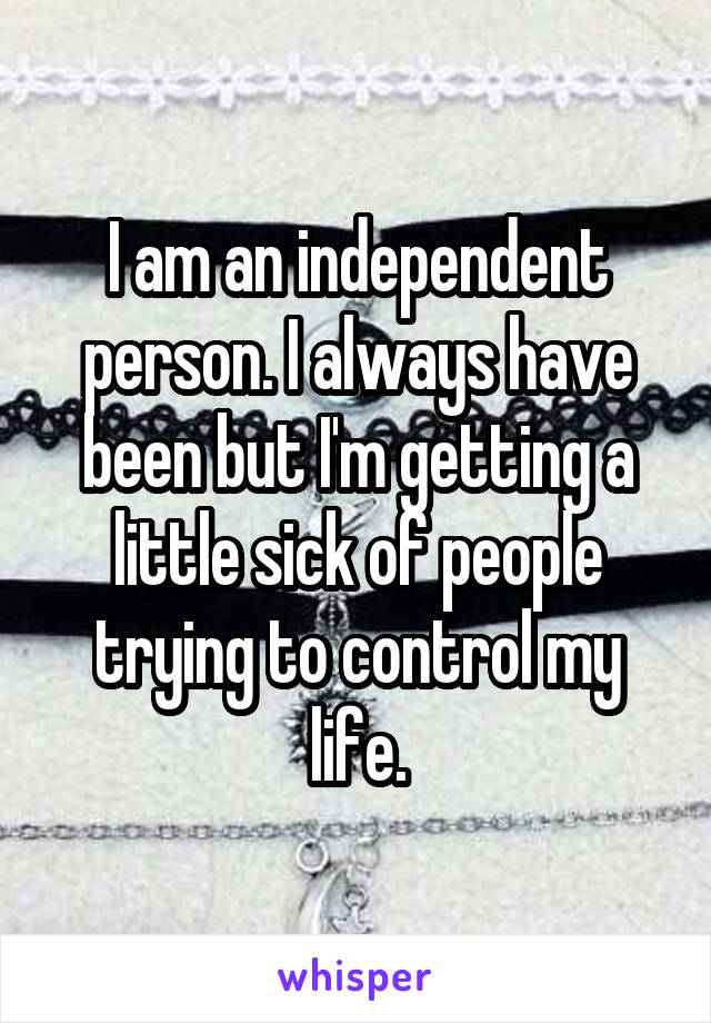 I am an independent person. I always have been but I'm getting a little sick of people trying to control my life.