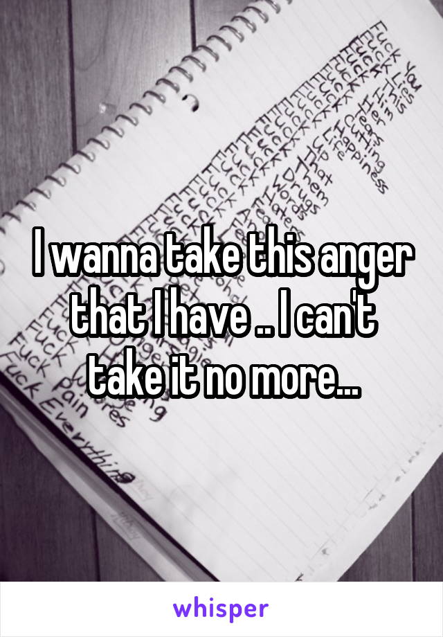 I wanna take this anger that I have .. I can't take it no more...
