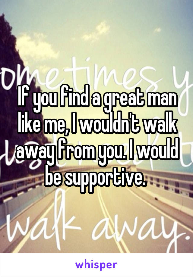 If you find a great man like me, I wouldn't walk away from you. I would be supportive. 