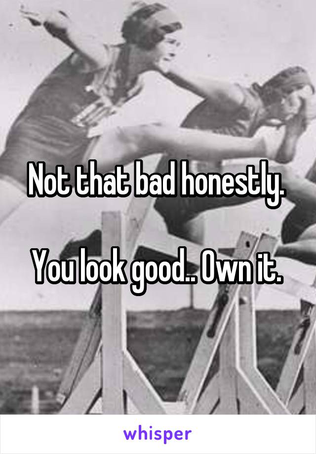 Not that bad honestly. 

You look good.. Own it. 