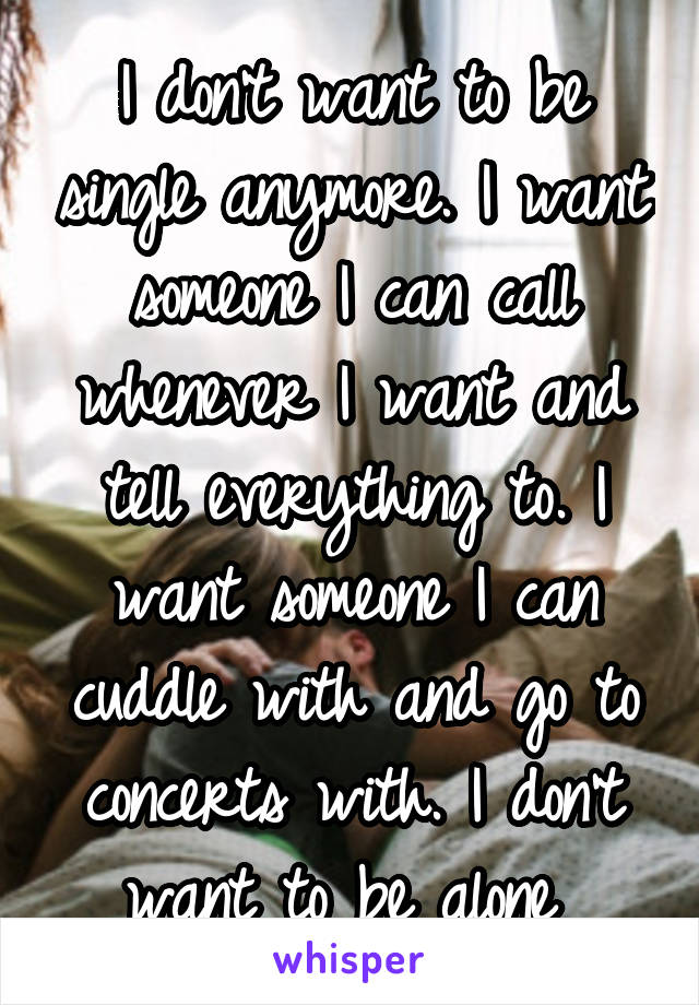 I don't want to be single anymore. I want someone I can call whenever I want and tell everything to. I want someone I can cuddle with and go to concerts with. I don't want to be alone 