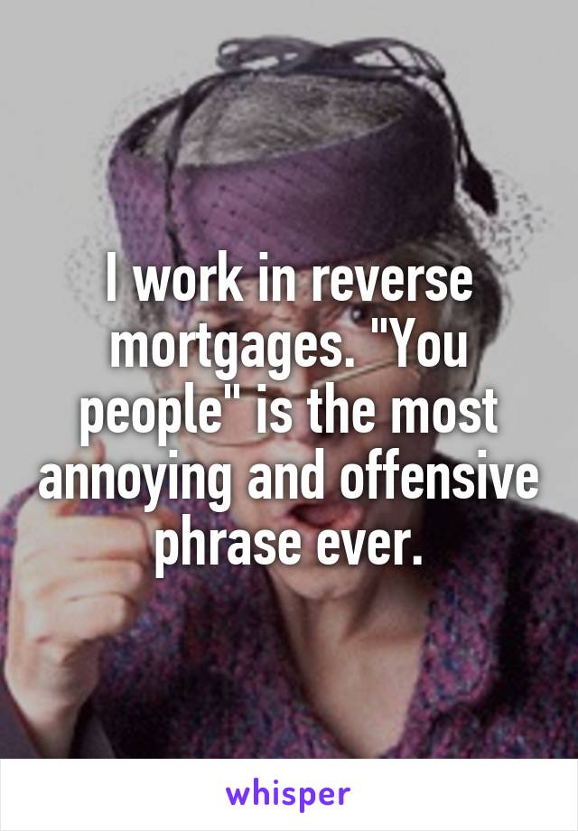 I work in reverse mortgages. "You people" is the most annoying and offensive phrase ever.