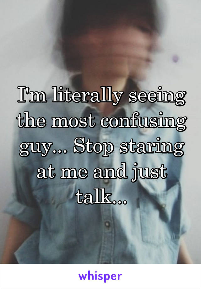 I'm literally seeing the most confusing guy... Stop staring at me and just talk...