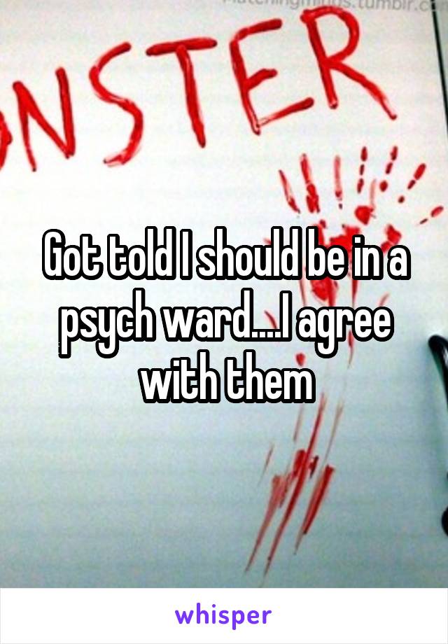 Got told I should be in a psych ward....I agree with them