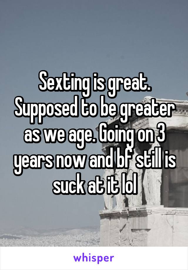 Sexting is great. Supposed to be greater as we age. Going on 3 years now and bf still is suck at it lol