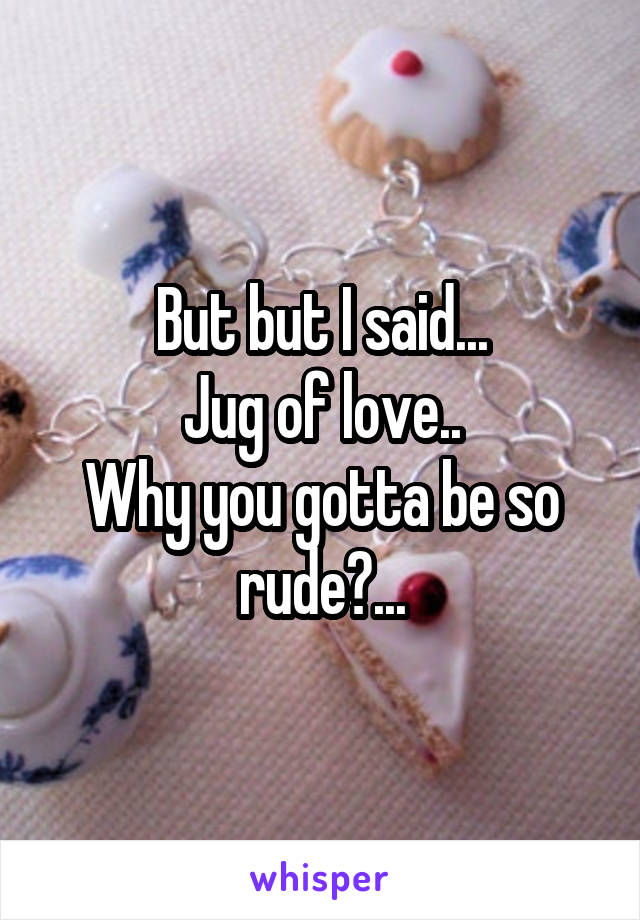 But but I said...
Jug of love..
Why you gotta be so rude?...