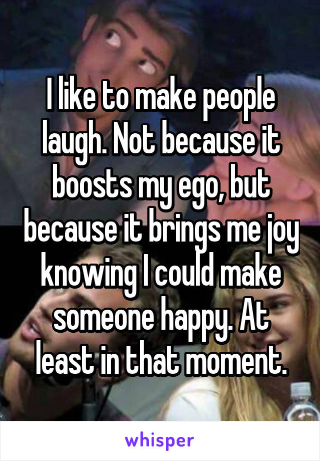 I like to make people laugh. Not because it boosts my ego, but because it brings me joy knowing I could make someone happy. At least in that moment.