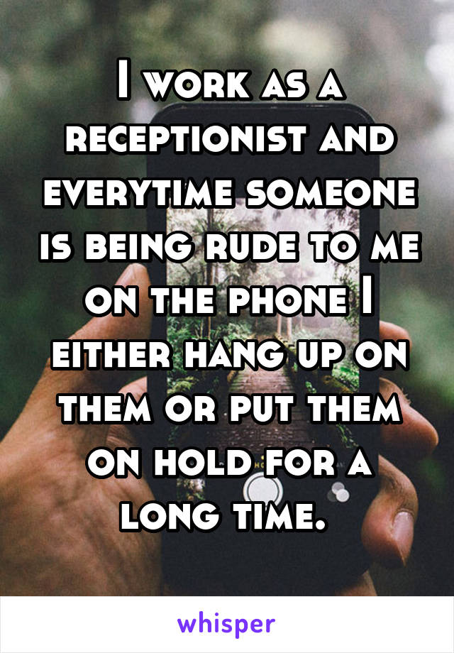 I work as a receptionist and everytime someone is being rude to me on the phone I either hang up on them or put them on hold for a long time. 
