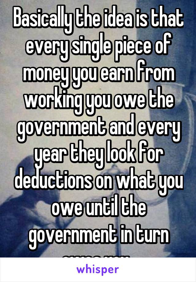 Basically the idea is that every single piece of money you earn from working you owe the government and every year they look for deductions on what you owe until the government in turn owes you. 