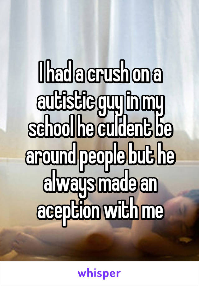 I had a crush on a autistic guy in my school he culdent be around people but he always made an aception with me