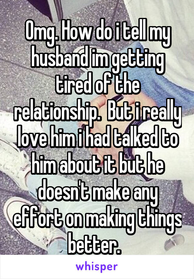 Omg. How do i tell my husband im getting tired of the relationship.  But i really love him i had talked to him about it but he doesn't make any effort on making things better.  