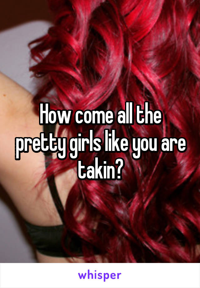 How come all the pretty girls like you are takin?