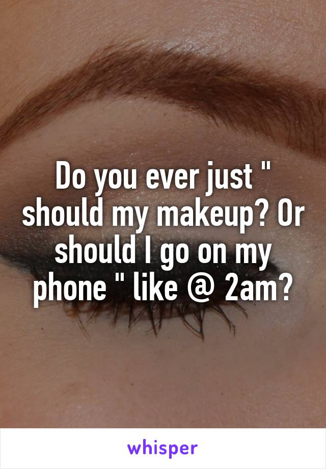 Do you ever just " should my makeup? Or should I go on my phone " like @ 2am?