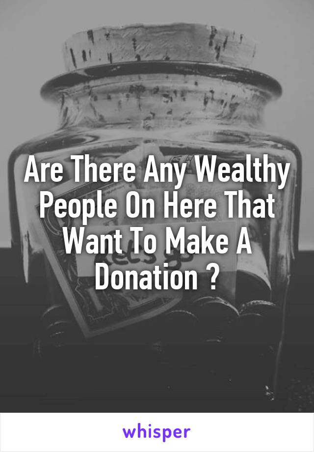 Are There Any Wealthy People On Here That Want To Make A Donation ?
