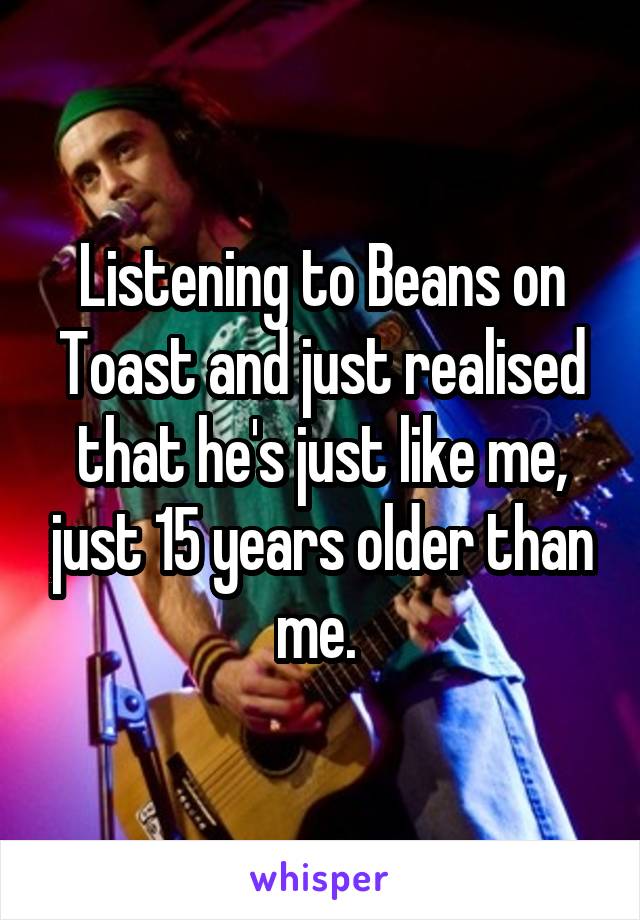 Listening to Beans on Toast and just realised that he's just like me, just 15 years older than me. 