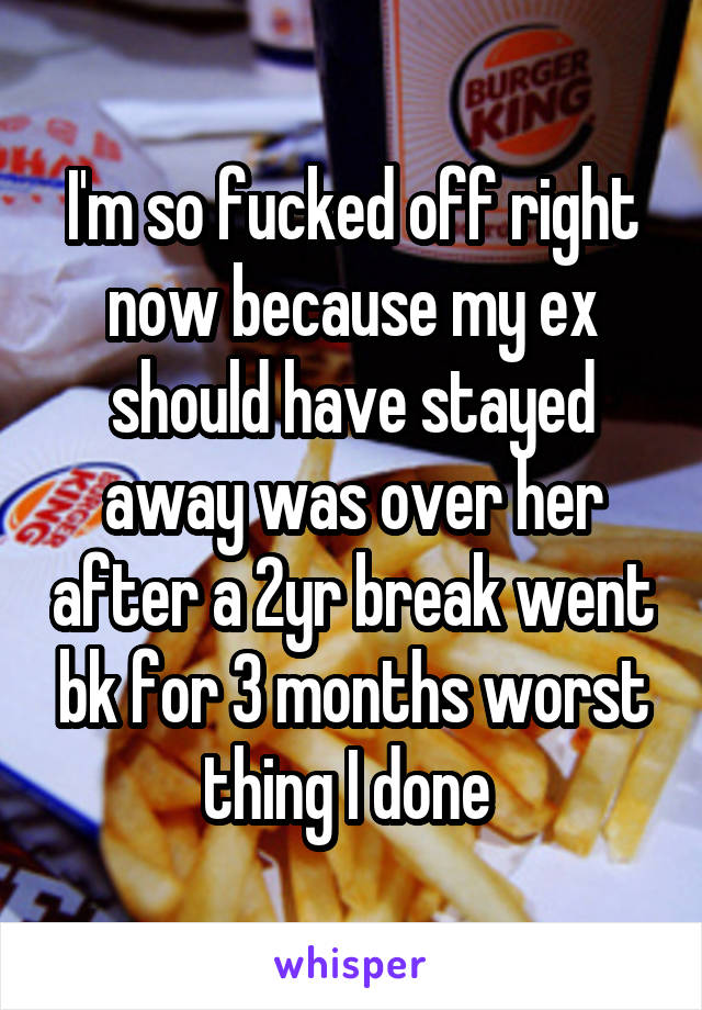 I'm so fucked off right now because my ex should have stayed away was over her after a 2yr break went bk for 3 months worst thing I done 