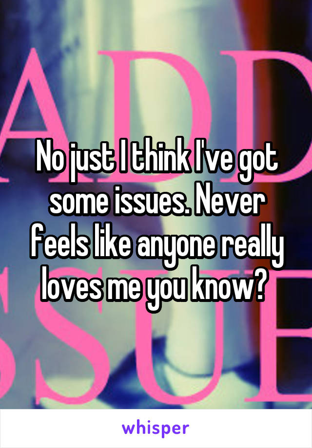 No just I think I've got some issues. Never feels like anyone really loves me you know? 