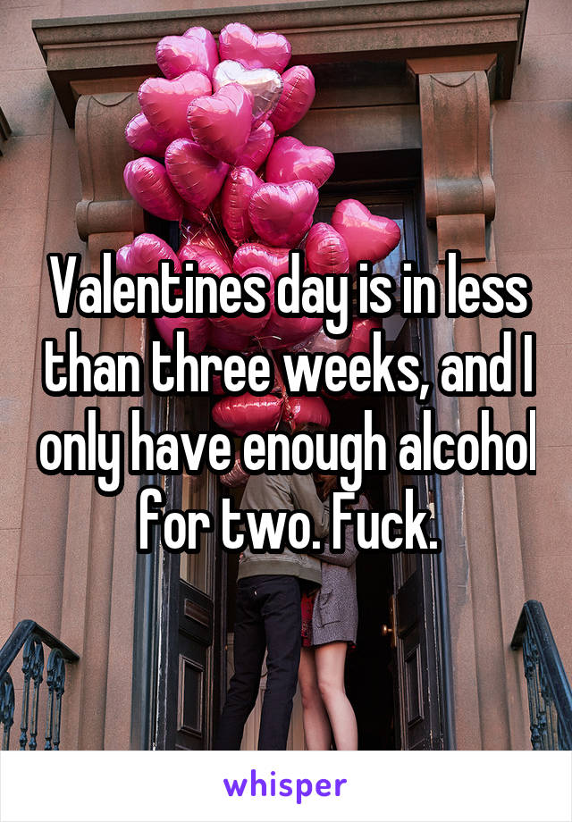 Valentines day is in less than three weeks, and I only have enough alcohol for two. Fuck.