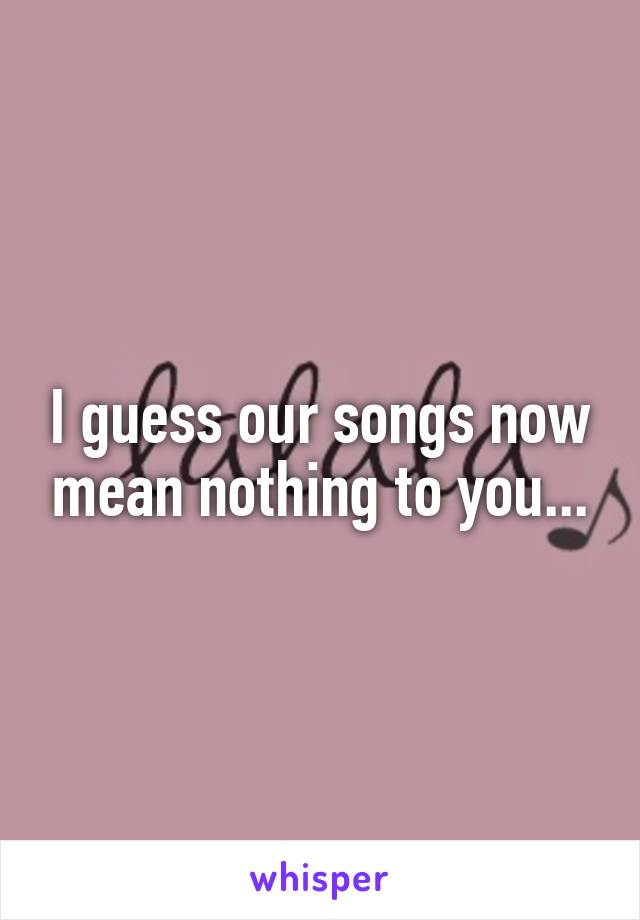 I guess our songs now mean nothing to you...
