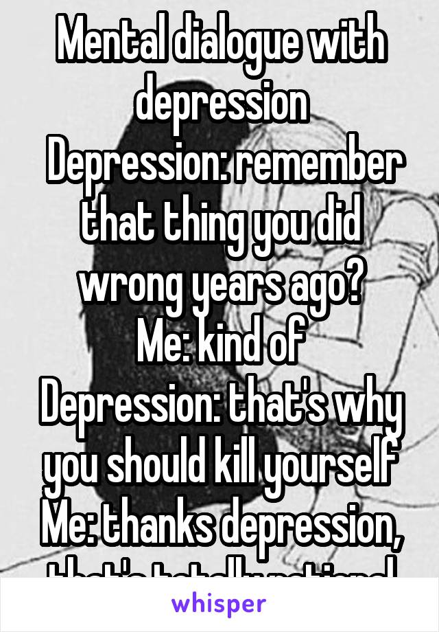 Mental dialogue with depression
 Depression: remember that thing you did wrong years ago?
Me: kind of
Depression: that's why you should kill yourself
Me: thanks depression, that's totally rational