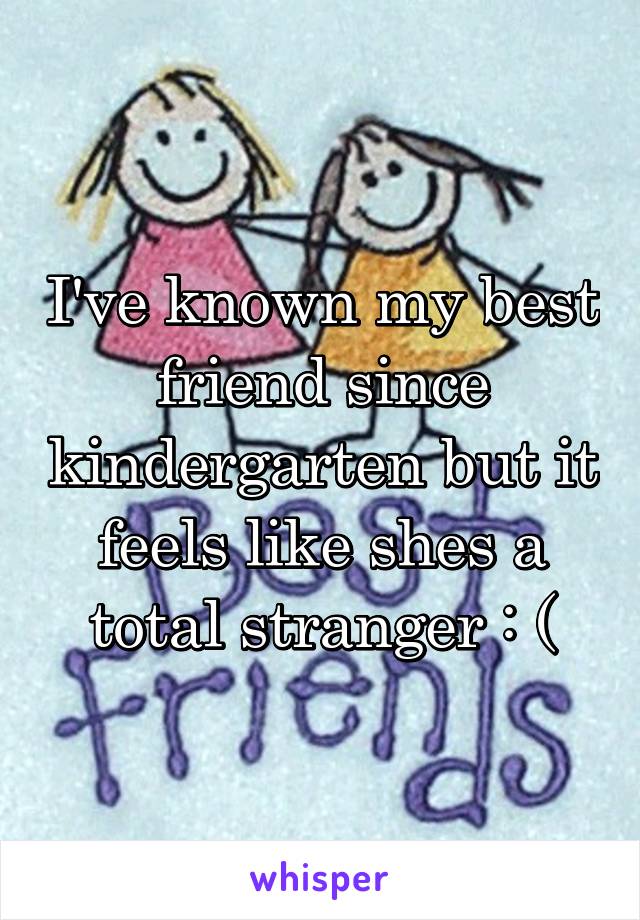 I've known my best friend since kindergarten but it feels like shes a total stranger : (