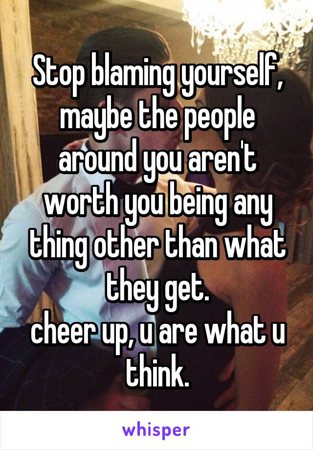 Stop blaming yourself, maybe the people around you aren't worth you being any thing other than what they get.
cheer up, u are what u think.