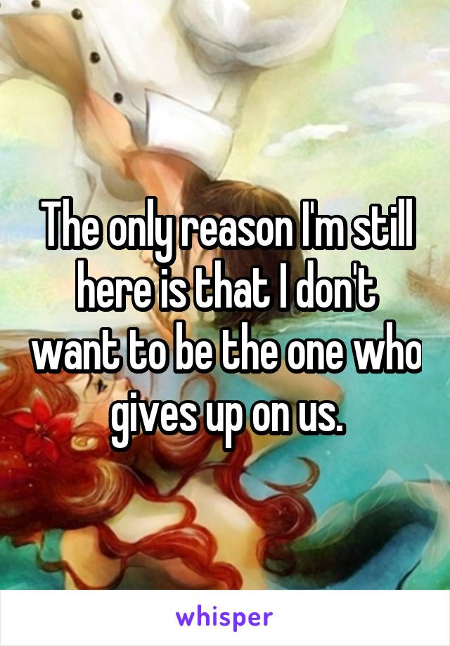 The only reason I'm still here is that I don't want to be the one who gives up on us.