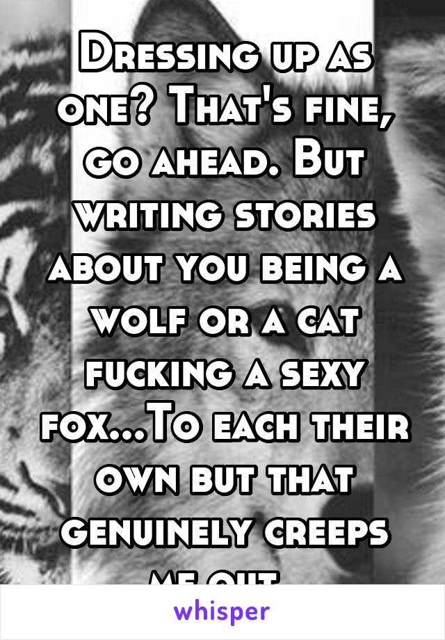 Dressing up as one? That's fine, go ahead. But writing stories about you being a wolf or a cat fucking a sexy fox...To each their own but that genuinely creeps me out. 