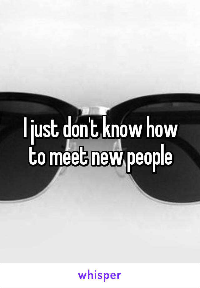 I just don't know how to meet new people