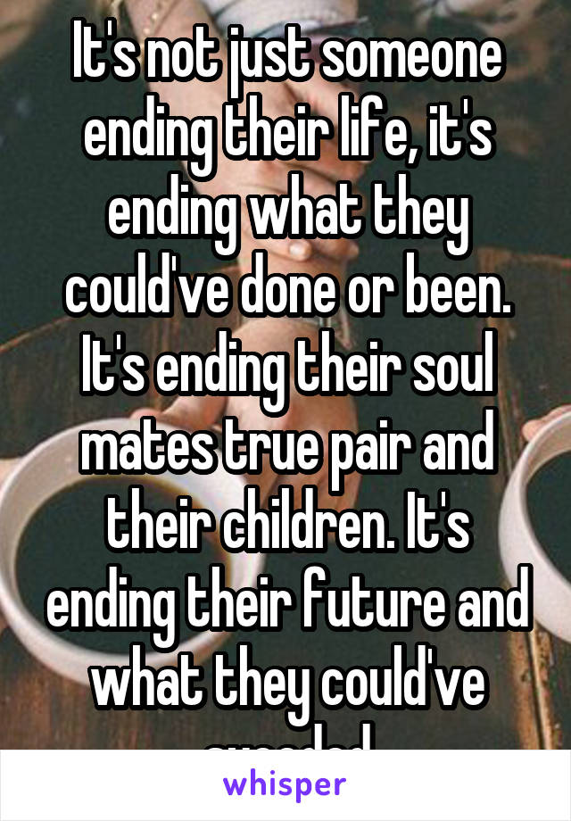 It's not just someone ending their life, it's ending what they could've done or been. It's ending their soul mates true pair and their children. It's ending their future and what they could've suceded