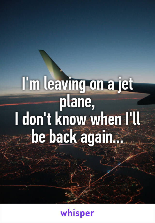 I'm leaving on a jet plane,
I don't know when I'll be back again...