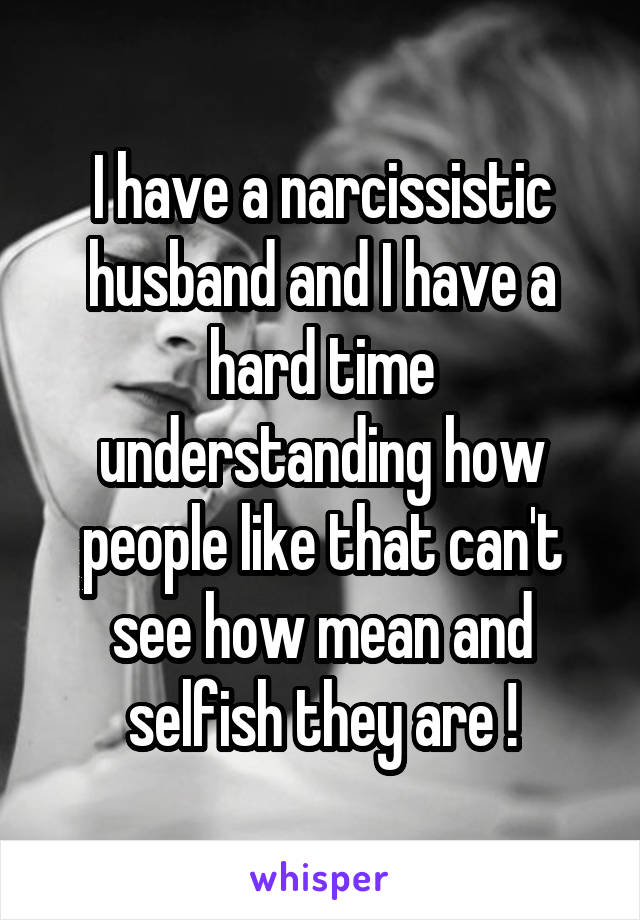 I have a narcissistic husband and I have a hard time understanding how people like that can't see how mean and selfish they are !