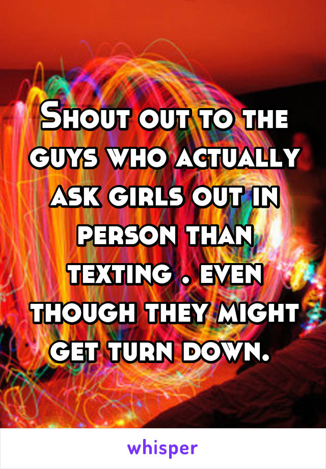 Shout out to the guys who actually ask girls out in person than texting . even though they might get turn down. 