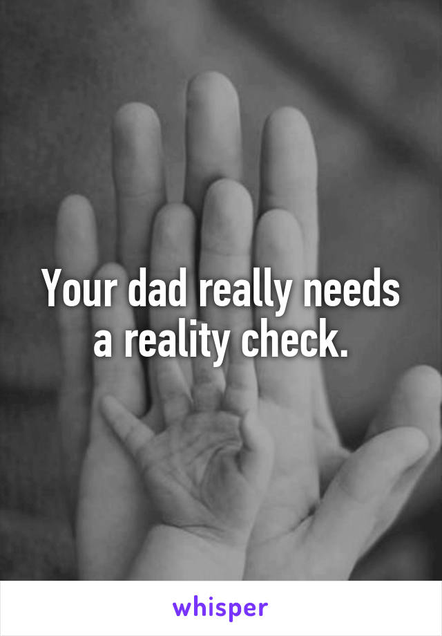 Your dad really needs a reality check.