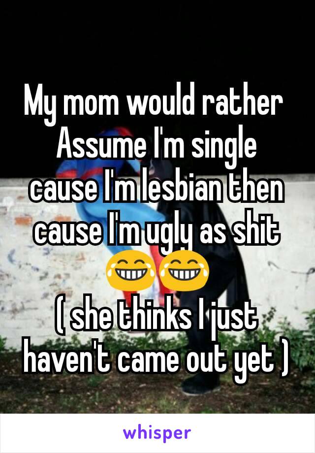 My mom would rather 
Assume I'm single cause I'm lesbian then cause I'm ugly as shit 😂😂
( she thinks I just haven't came out yet )