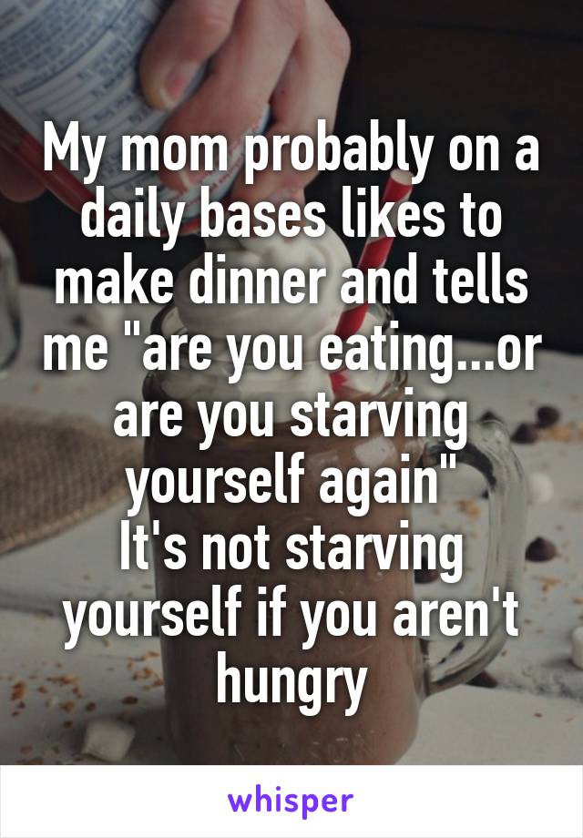 My mom probably on a daily bases likes to make dinner and tells me "are you eating...or are you starving yourself again"
It's not starving yourself if you aren't hungry