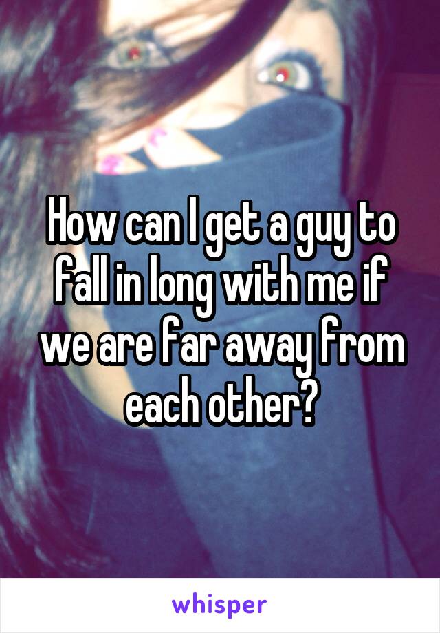 How can I get a guy to fall in long with me if we are far away from each other?