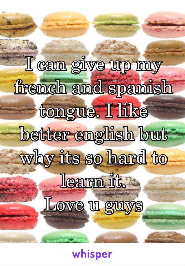 I can give up my french and spanish tongue. I like better english but why its so hard to learn it.
Love u guys