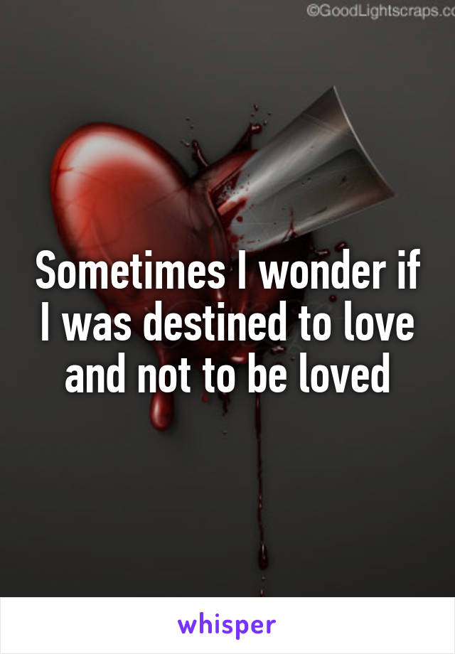 Sometimes I wonder if I was destined to love and not to be loved