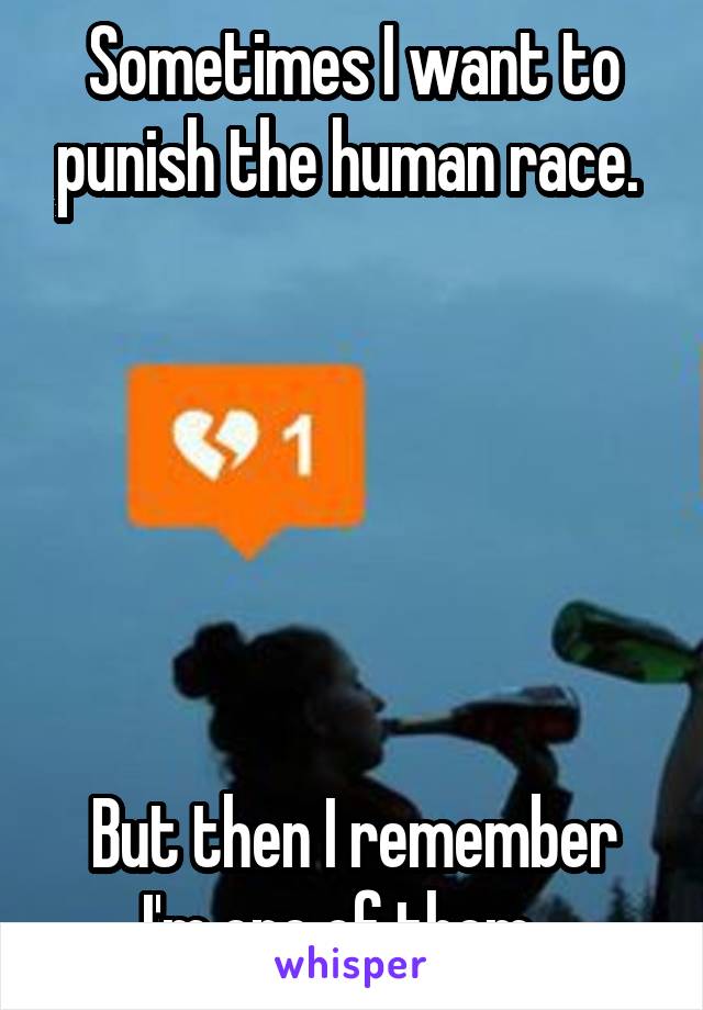 Sometimes I want to punish the human race. 






But then I remember I'm one of them...