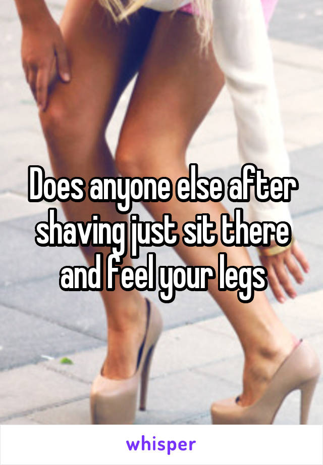 Does anyone else after shaving just sit there and feel your legs