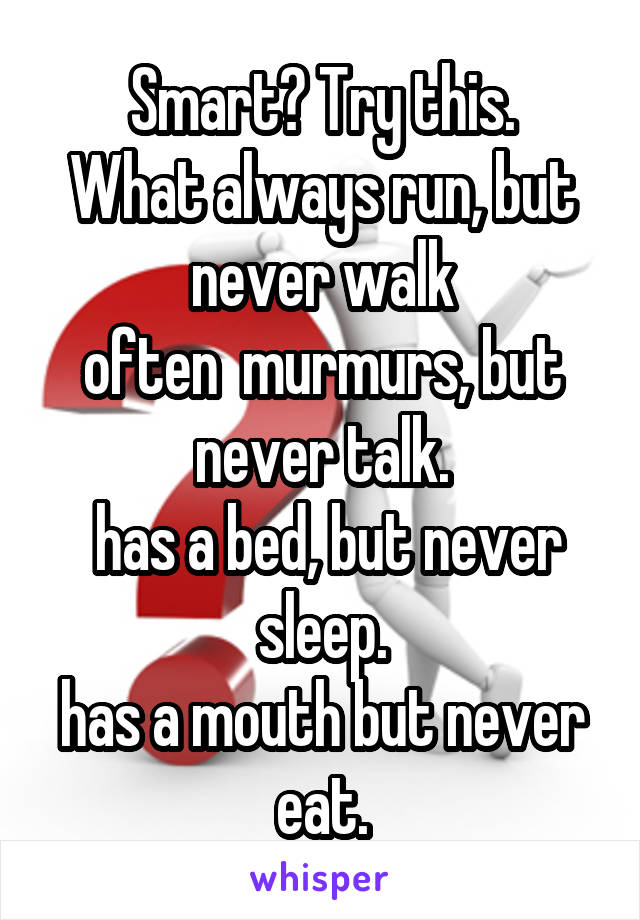 Smart? Try this.
What always run, but never walk
often  murmurs, but never talk.
 has a bed, but never sleep.
has a mouth but never eat.