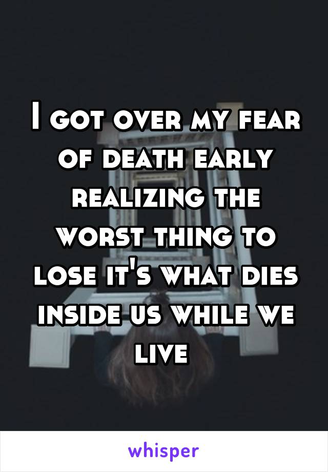 I got over my fear of death early realizing the worst thing to lose it's what dies inside us while we live 