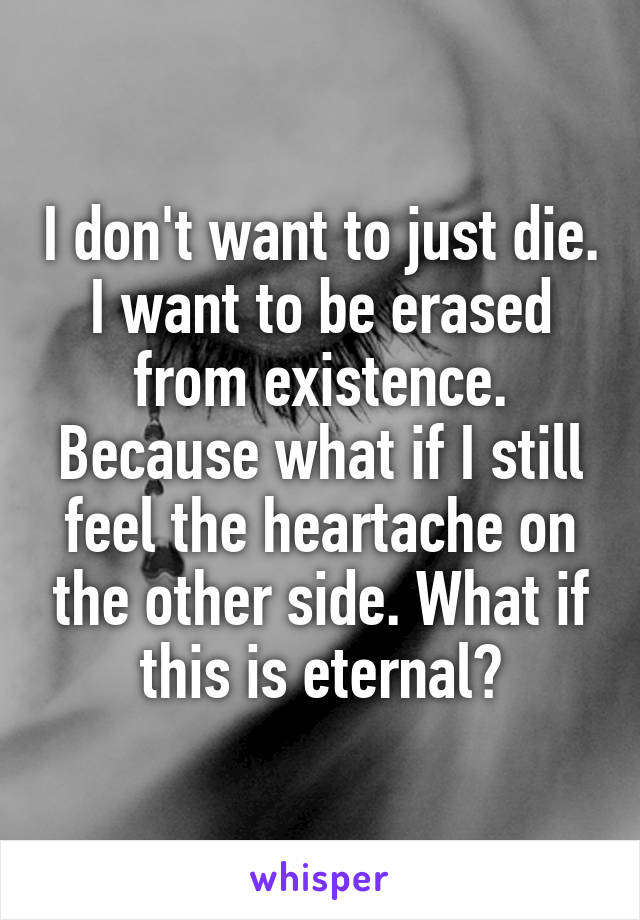 I don't want to just die. I want to be erased from existence. Because what if I still feel the heartache on the other side. What if this is eternal?