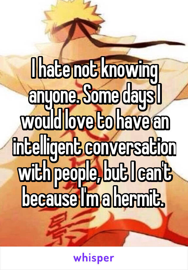I hate not knowing anyone. Some days I would love to have an intelligent conversation with people, but I can't because I'm a hermit. 