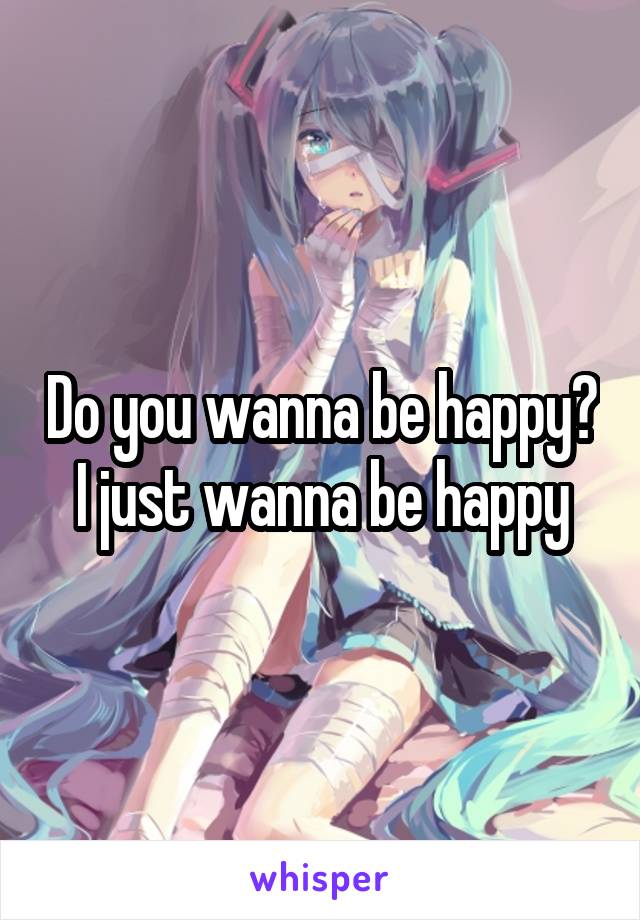 Do you wanna be happy?
I just wanna be happy