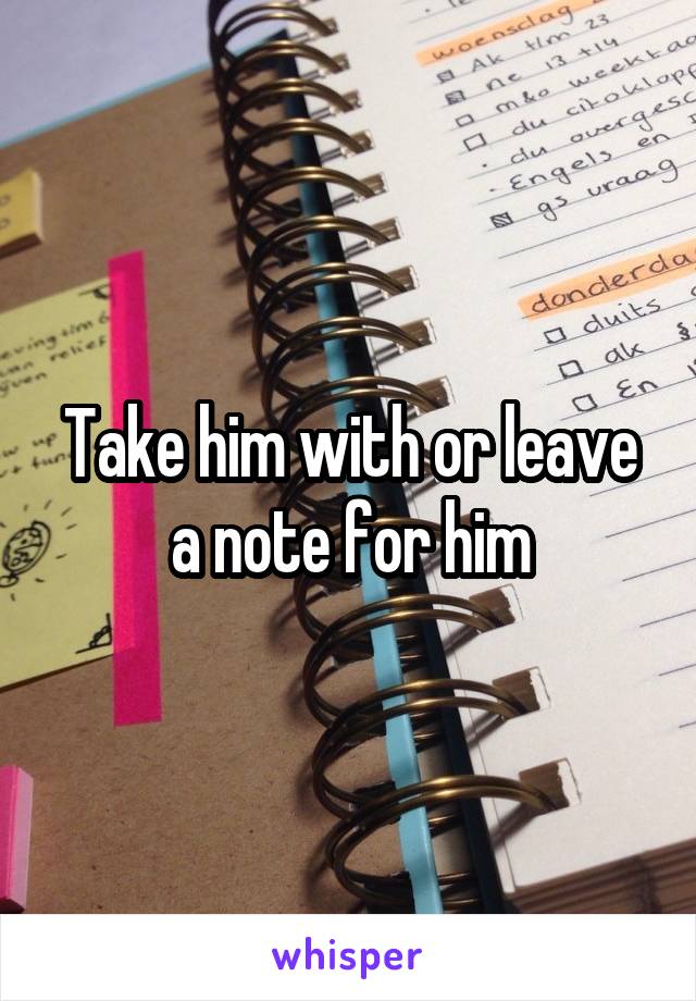 Take him with or leave a note for him
